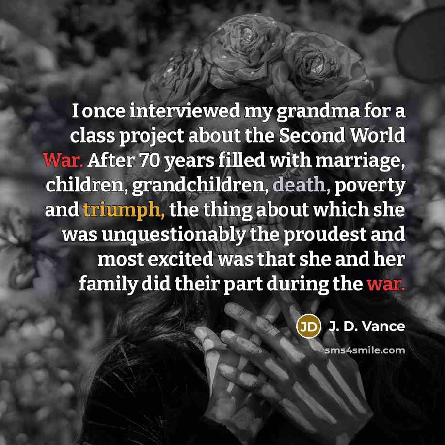 “I once interviewed my grandma for a class project about the Second World War. After 70 years filled with marriage, children, grandchildren, death, poverty and triumph, the thing about which she was unquestionably the proudest and most excited was that she and her family did their part during the…” quote by J. D. Vance