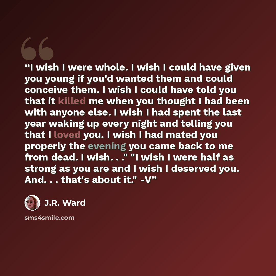 “I wish I were whole. I wish I could have given you young if you'd wanted them and could conceive them. I wish I could have told you that it killed me when you thought I had been with anyone else. I wish I had spent the last year waking up every night and telling you that I loved you. I wish I had…” quote by J.R. Ward