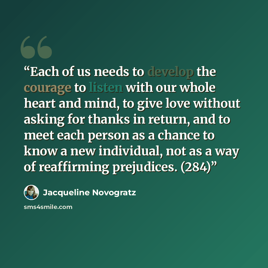 “Each of us needs to develop the courage to listen with our whole heart and mind, to give love without asking for thanks in return, and to meet each person as a chance to know a new individual, not as a way of reaffirming prejudices. (284)” quote by Jacqueline Novogratz