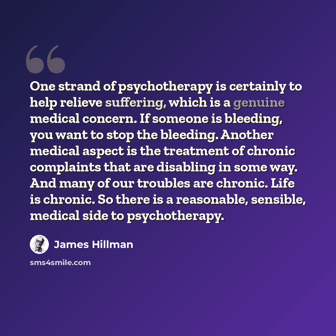 “One strand of psychotherapy is certainly to help relieve suffering, which is a genuine medical concern. If someone is bleeding, you want to stop the bleeding. Another medical aspect is the treatment of chronic complaints that are disabling in some way. And many of our troubles are chronic. Life is…” quote by James Hillman