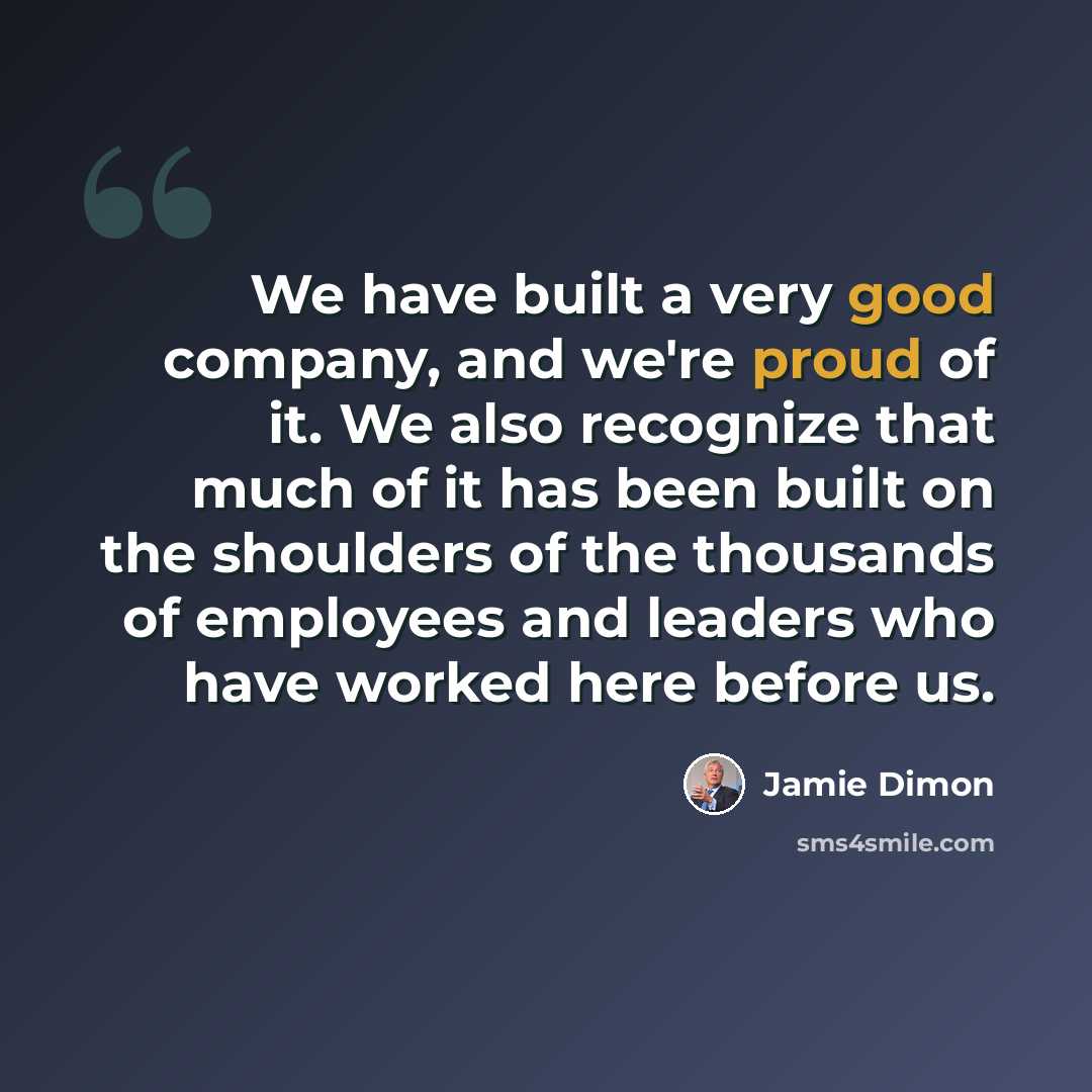 “We have built a very good company, and we're proud of it. We also recognize that much of it has been built on the shoulders of the thousands of employees and leaders who have worked here before us.” quote by Jamie Dimon