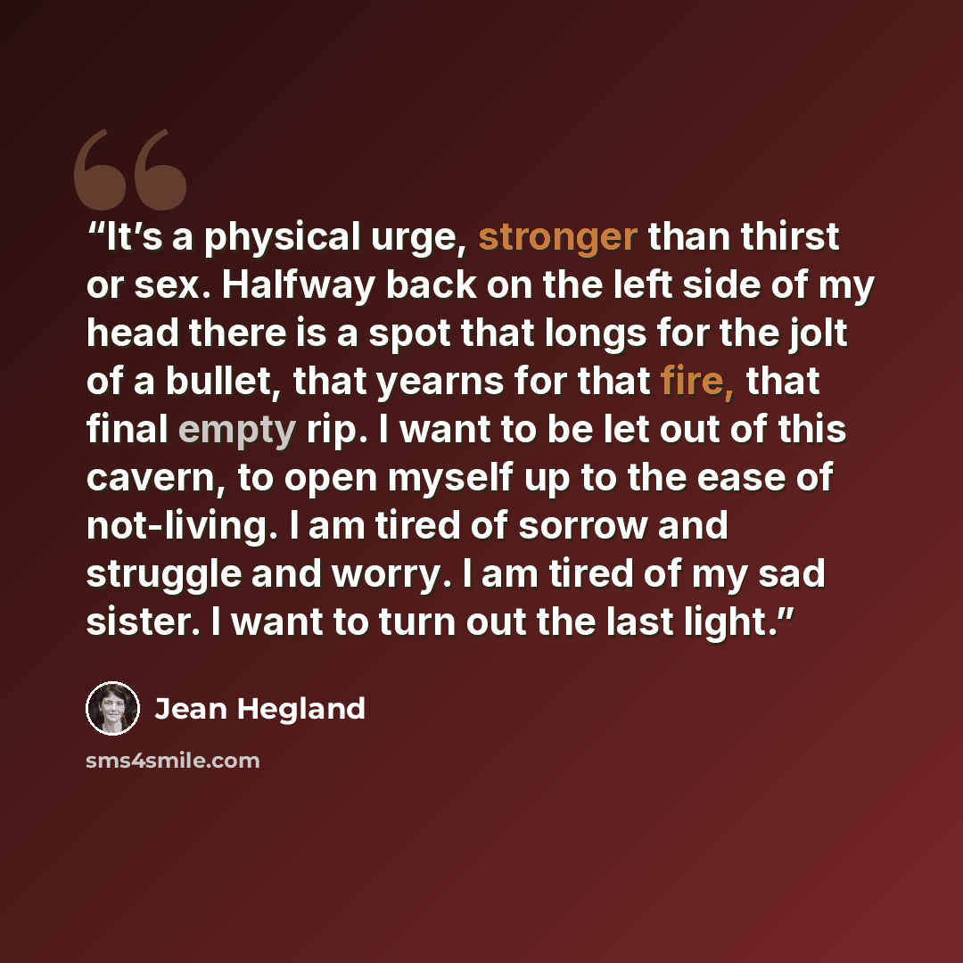 “It’s a physical urge, stronger than thirst or sex. Halfway back on the left side of my head there is a spot that longs for the jolt of a bullet, that yearns for that fire, that final empty rip. I want to be let out of this cavern, to open myself up to the ease of not-living. I am tired of sorrow…” quote by Jean Hegland