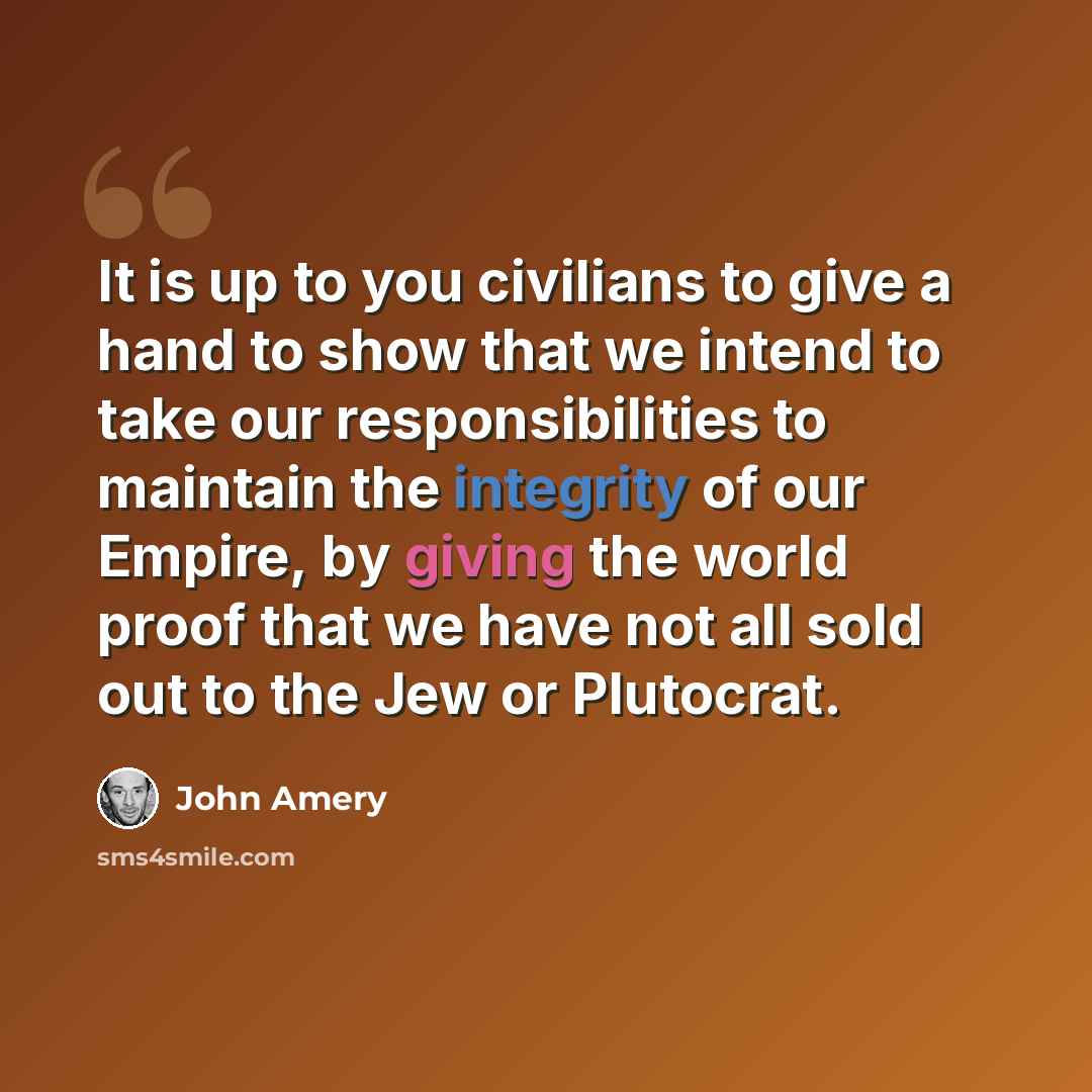 “It is up to you civilians to give a hand to show that we intend to take our responsibilities to maintain the integrity of our Empire, by giving the world proof that we have not all sold out to the Jew or Plutocrat.” quote by John Amery