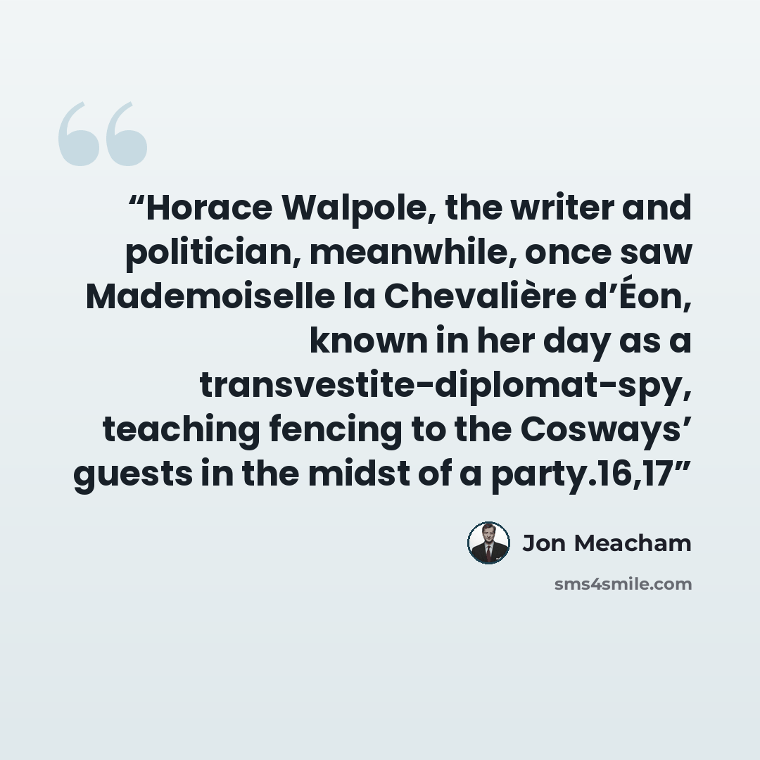 “Horace Walpole, the writer and politician, meanwhile, once saw Mademoiselle la Chevalière d’Éon, known in her day as a transvestite-diplomat-spy, teaching fencing to the Cosways’ guests in the midst of a party.16,17” quote by Jon Meacham
