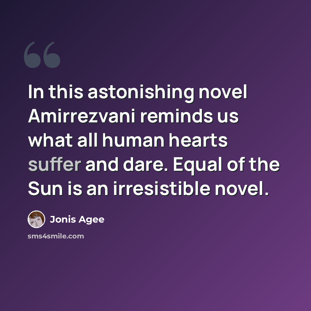 “In this astonishing novel Amirrezvani reminds us what all human hearts suffer and dare. Equal of the Sun is an irresistible novel.” quote by Jonis Agee