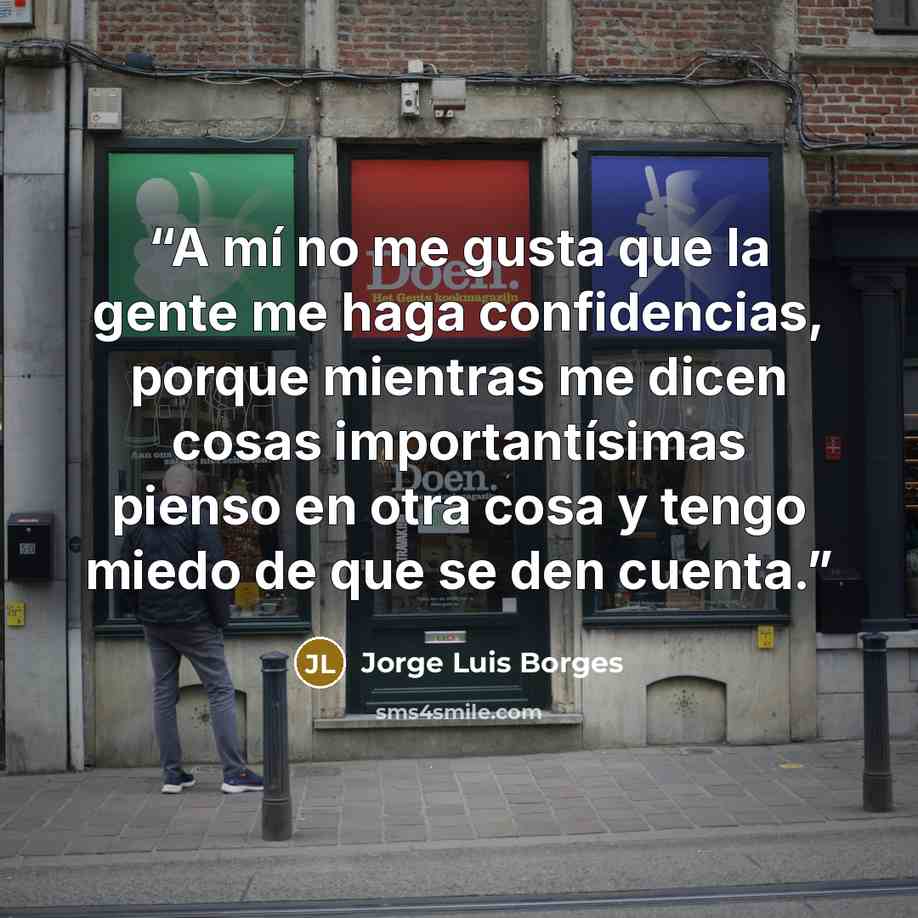 “A mí no me gusta que la gente me haga confidencias, porque mientras me dicen cosas importantísimas pienso en otra cosa y tengo miedo de que se den cuenta.” quote by Jorge Luis Borges