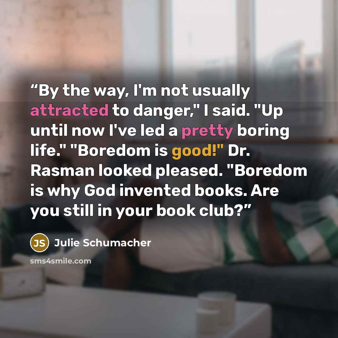 “By the way, I'm not usually attracted to danger," I said. "Up until now I've led a pretty boring life." "Boredom is good!" Dr. Rasman looked pleased. "Boredom is why God invented books. Are you still in your book club?” quote by Julie Schumacher