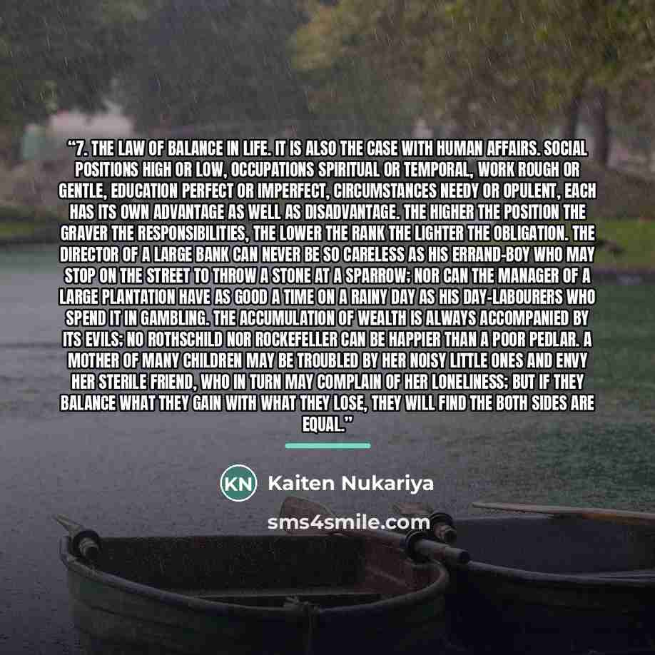 “7. The Law of Balance in Life. It is also the case with human affairs. Social positions high or low, occupations spiritual or temporal, work rough or gentle, education perfect or imperfect, circumstances needy or opulent, each has its own advantage as well as disadvantage. The higher the position…” quote by Kaiten Nukariya