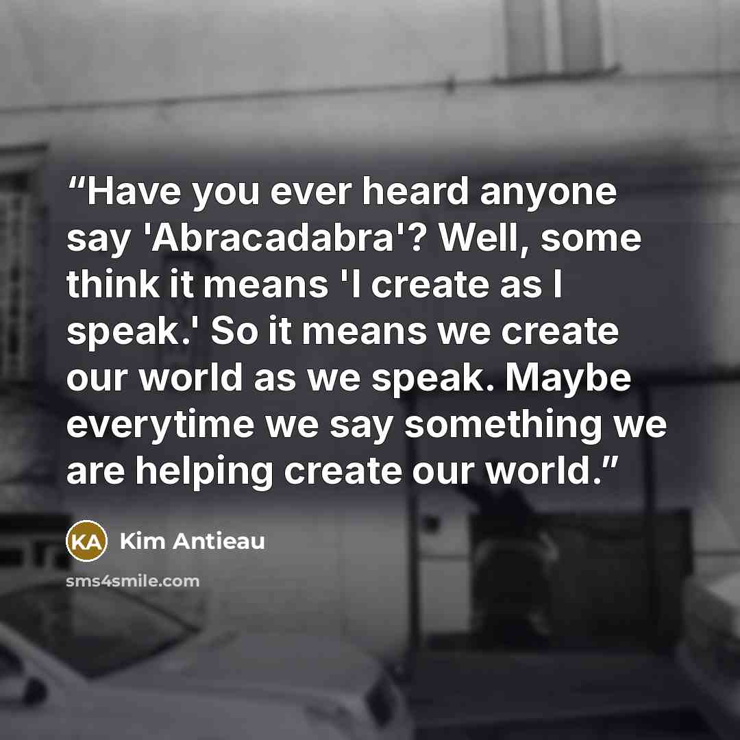 “Have you ever heard anyone say 'Abracadabra'? Well, some think it means 'I create as I speak.' So it means we create our world as we speak. Maybe everytime we say something we are helping create our world.” quote by Kim Antieau