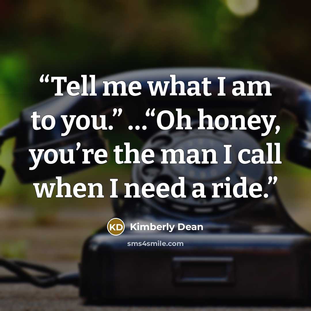 “Tell me what I am to you.” …“Oh honey, you’re the man I call when I need a ride.” quote by Kimberly Dean