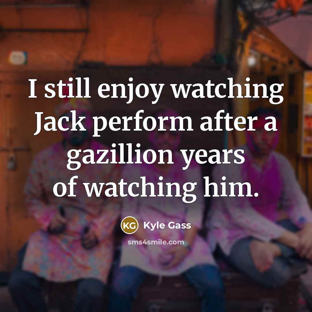 “I still enjoy watching Jack perform after a gazillion years of watching him.” quote by Kyle Gass