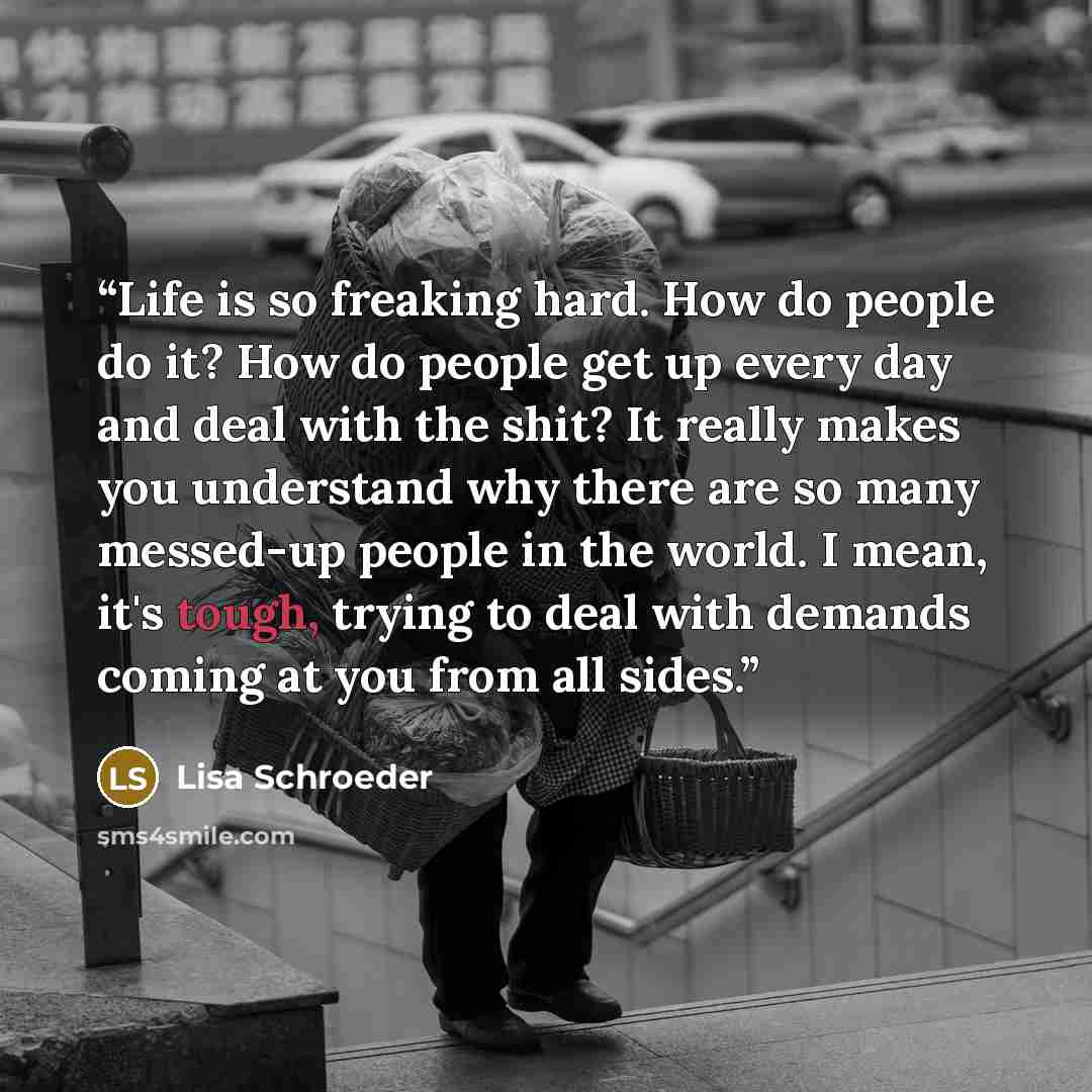“Life is so freaking hard. How do people do it? How do people get up every day and deal with the shit? It really makes you understand why there are so many messed-up people in the world. I mean, it's tough, trying to deal with demands coming at you from all sides.” quote by Lisa Schroeder