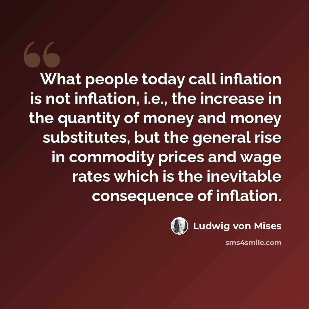 “What people today call inflation is not inflation, i.e., the increase in the quantity of money and money substitutes, but the general rise in commodity prices and wage rates which is the inevitable consequence of inflation.” quote by Ludwig von Mises