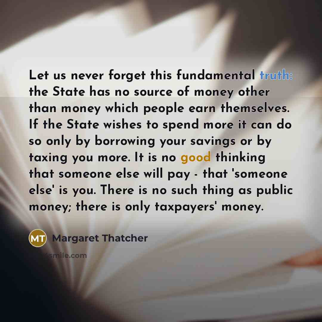 “Let us never forget this fundamental truth: the State has no source of money other than money which people earn themselves. If the State wishes to spend more it can do so only by borrowing your savings or by taxing you more. It is no good thinking that someone else will pay - that 'someone else'…” quote by Margaret Thatcher