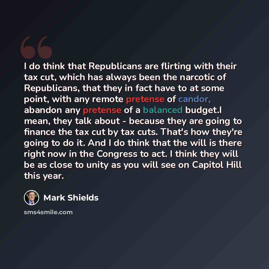 “I do think that Republicans are flirting with their tax cut, which has always been the narcotic of Republicans, that they in fact have to at some point, with any remote pretense of candor, abandon any pretense of a balanced budget.I mean, they talk about - because they are going to finance the tax…” quote by Mark Shields