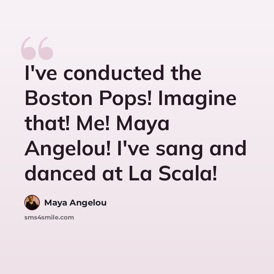 “I've conducted the Boston Pops! Imagine that! Me! Maya Angelou! I've sang and danced at La Scala!” quote by Maya Angelou