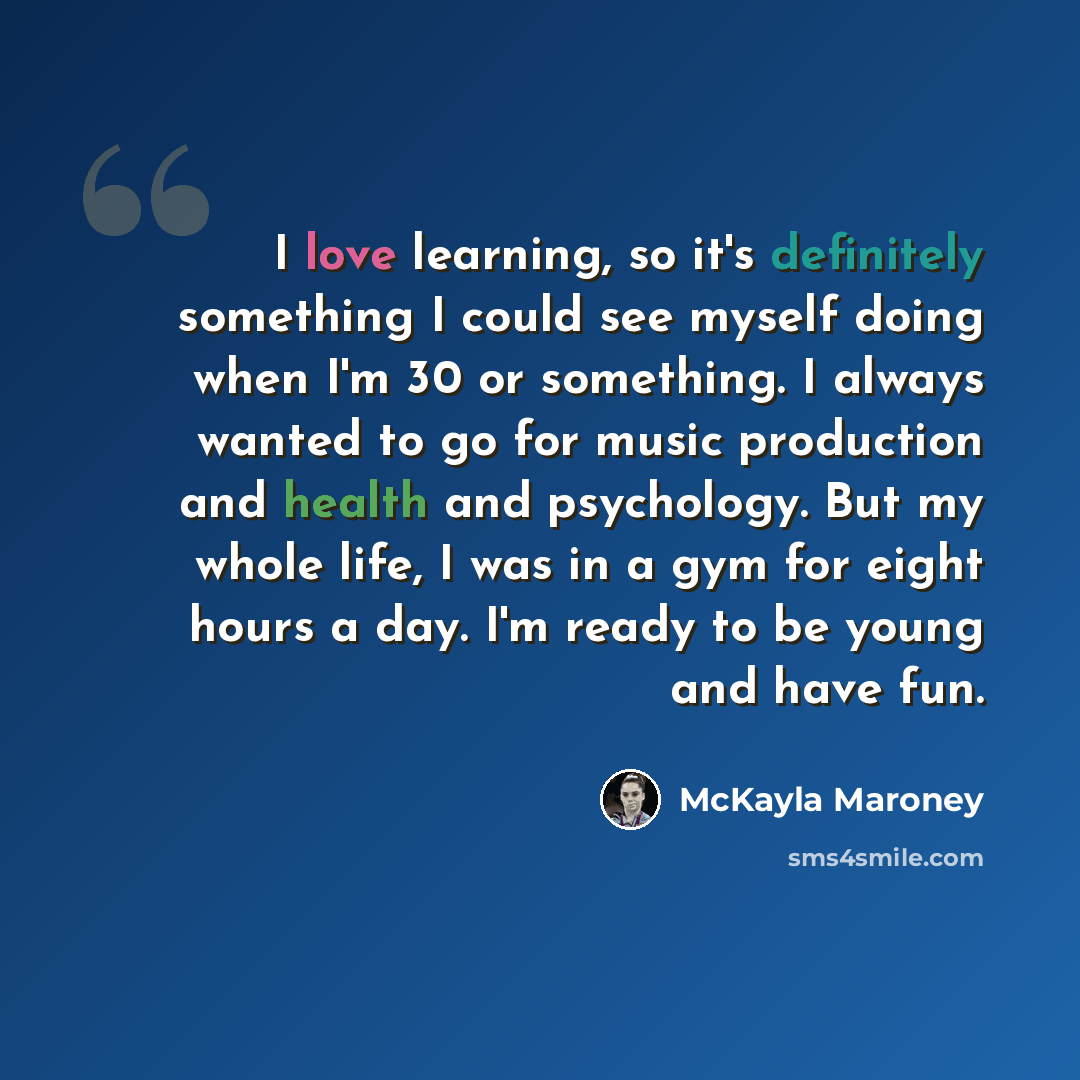 “I love learning, so it's definitely something I could see myself doing when I'm 30 or something. I always wanted to go for music production and health and psychology. But my whole life, I was in a gym for eight hours a day. I'm ready to be young and have fun.” quote by McKayla Maroney