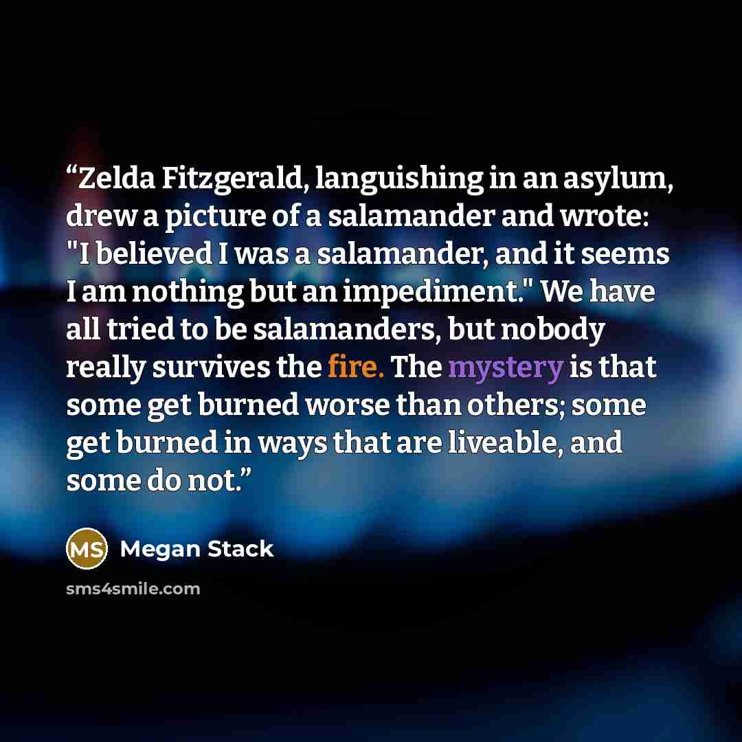 “Zelda Fitzgerald, languishing in an asylum, drew a picture of a salamander and wrote: "I believed I was a salamander, and it seems I am nothing but an impediment." We have all tried to be salamanders, but nobody really survives the fire. The mystery is that some get burned worse than others; some…” quote by Megan Stack