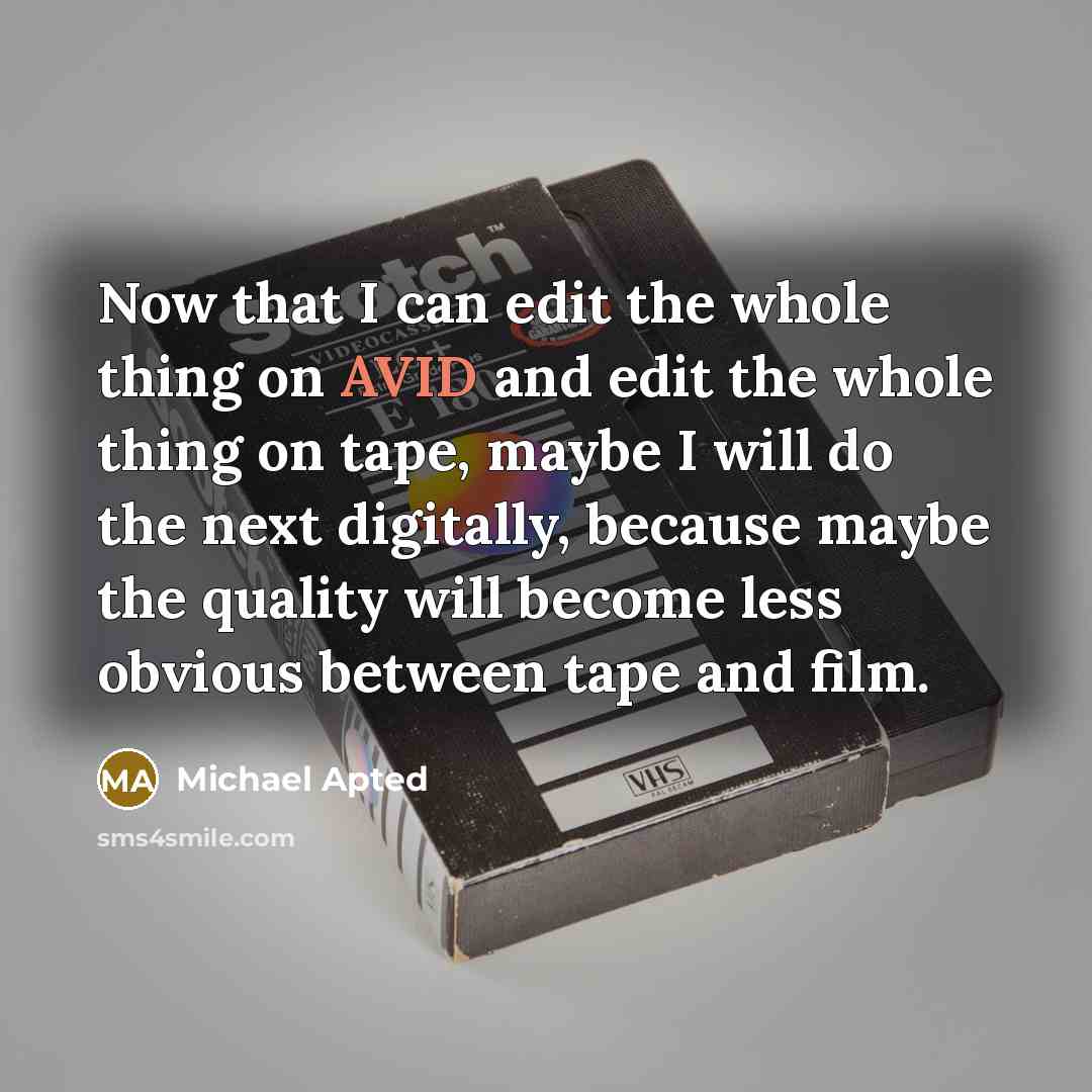 “Now that I can edit the whole thing on AVID and edit the whole thing on tape, maybe I will do the next digitally, because maybe the quality will become less obvious between tape and film.” quote by Michael Apted