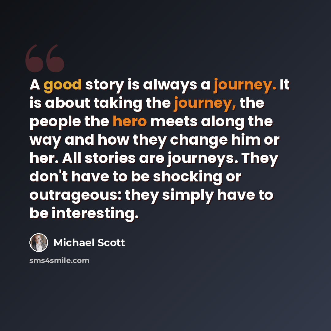 “A good story is always a journey. It is about taking the journey, the people the hero meets along the way and how they change him or her. All stories are journeys. They don't have to be shocking or outrageous: they simply have to be interesting.” quote by Michael Scott