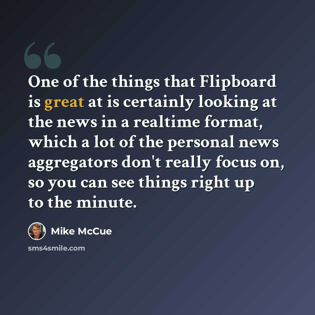 “One of the things that Flipboard is great at is certainly looking at the news in a realtime format, which a lot of the personal news aggregators don't really focus on, so you can see things right up to the minute.” quote by Mike McCue