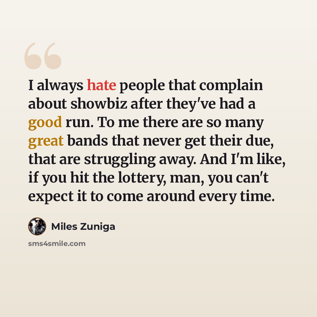“I always hate people that complain about showbiz after they've had a good run. To me there are so many great bands that never get their due, that are struggling away. And I'm like, if you hit the lottery, man, you can't expect it to come around every time.” quote by Miles Zuniga