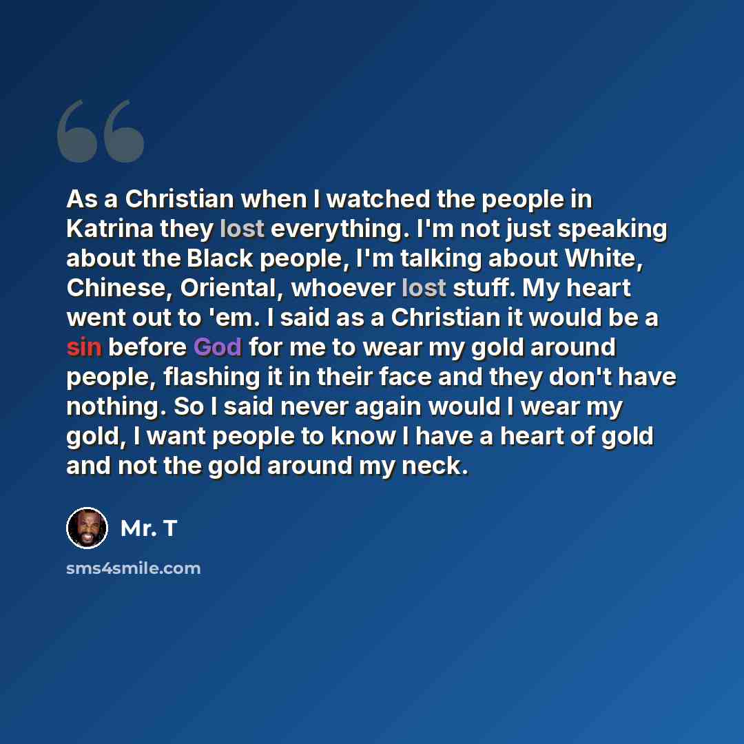 “As a Christian when I watched the people in Katrina they lost everything. I'm not just speaking about the Black people, I'm talking about White, Chinese, Oriental, whoever lost stuff. My heart went out to 'em. I said as a Christian it would be a sin before God for me to wear my gold around people…” quote by Mr. T