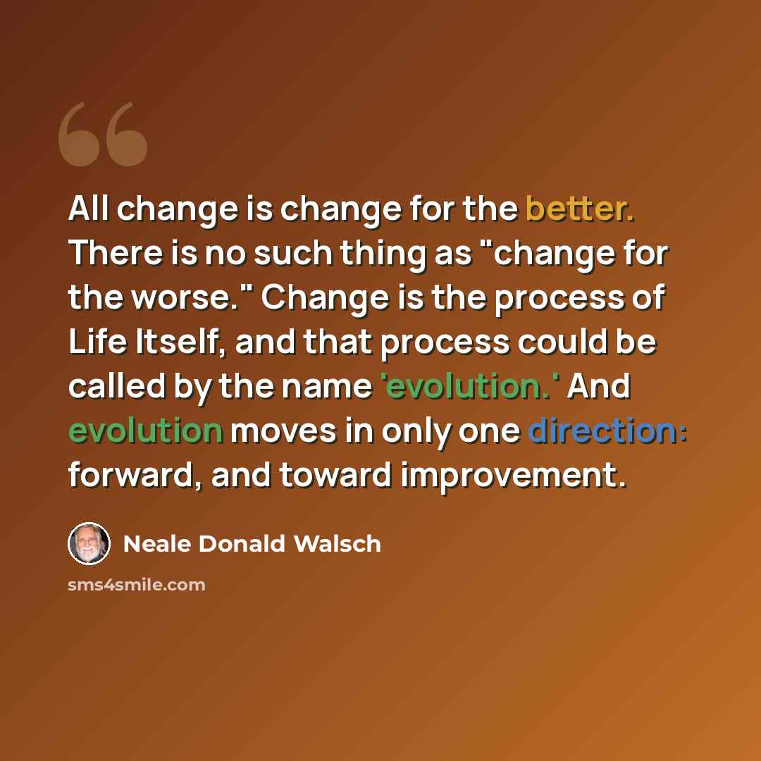 “All change is change for the better. There is no such thing as "change for the worse." Change is the process of Life Itself, and that process could be called by the name 'evolution.' And evolution moves in only one direction: forward, and toward improvement.” quote by Neale Donald Walsch