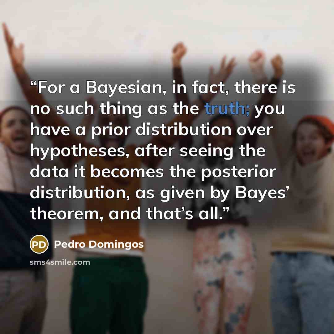 “For a Bayesian, in fact, there is no such thing as the truth; you have a prior distribution over hypotheses, after seeing the data it becomes the posterior distribution, as given by Bayes’ theorem, and that’s all.” quote by Pedro Domingos