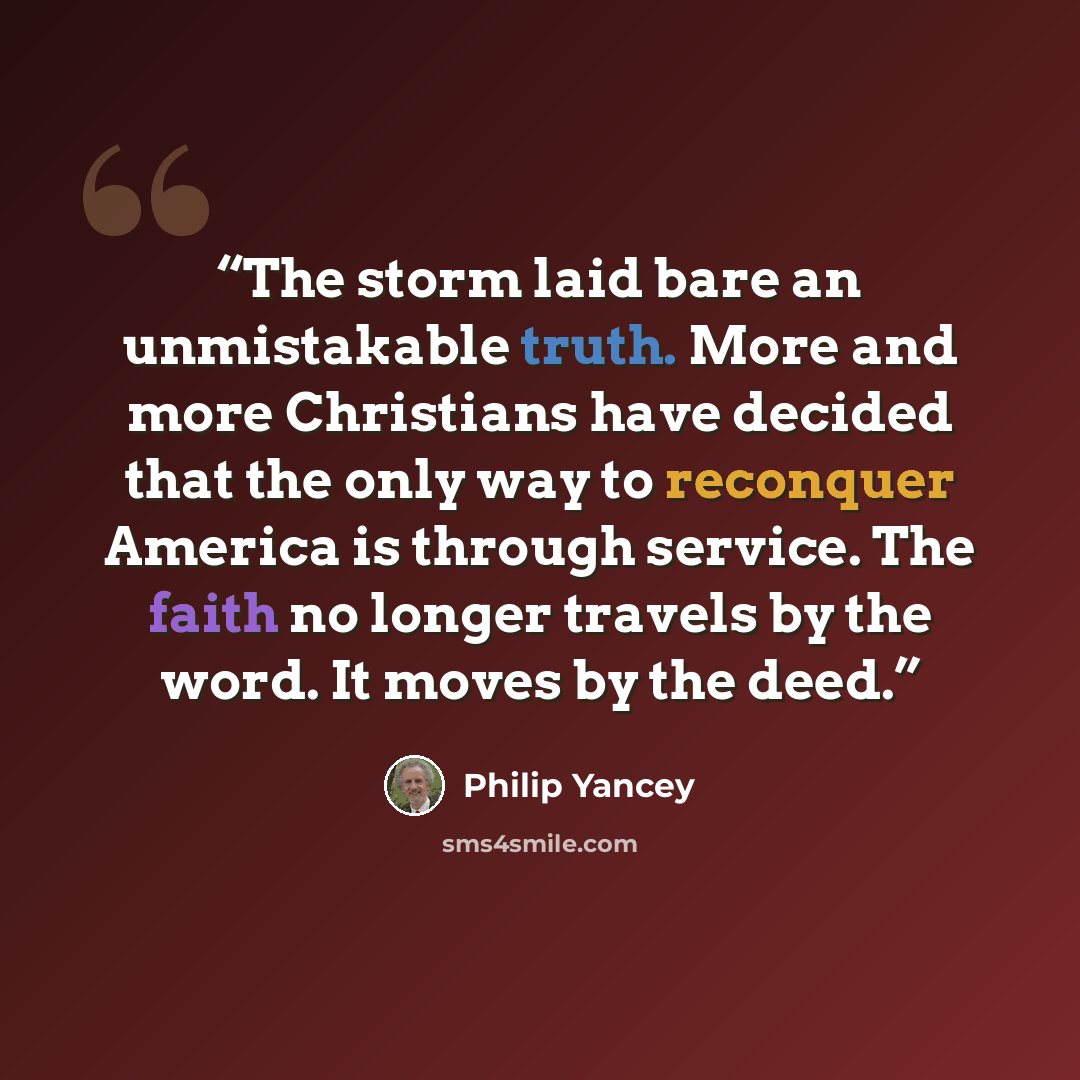“The storm laid bare an unmistakable truth. More and more Christians have decided that the only way to reconquer America is through service. The faith no longer travels by the word. It moves by the deed.” quote by Philip Yancey
