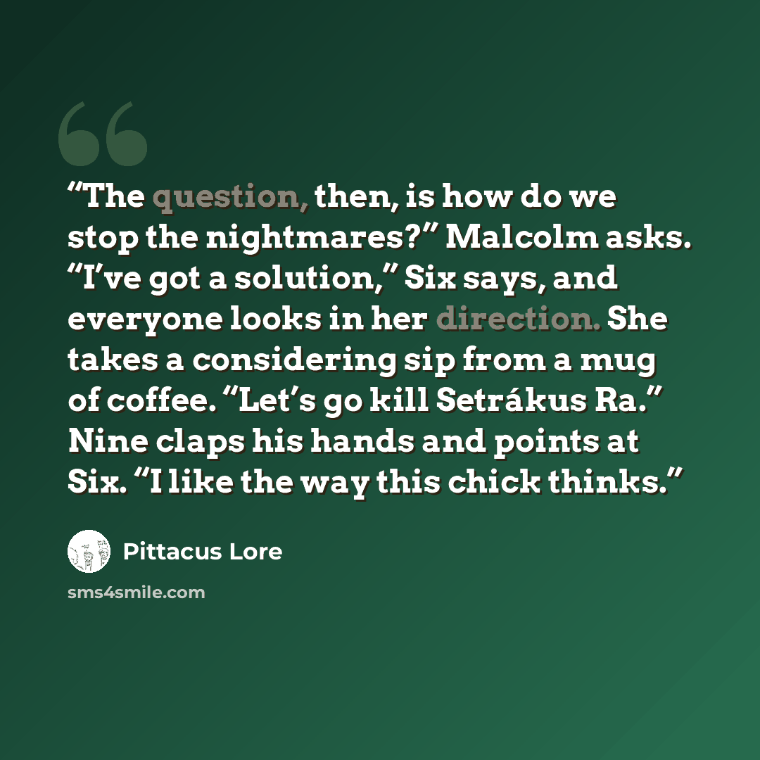 “The question, then, is how do we stop the nightmares?” Malcolm asks. “I’ve got a solution,” Six says, and everyone looks in her direction. She takes a considering sip from a mug of coffee. “Let’s go kill Setrákus Ra.” Nine claps his hands and points at Six. “I like the way this chick thinks.” quote by Pittacus Lore