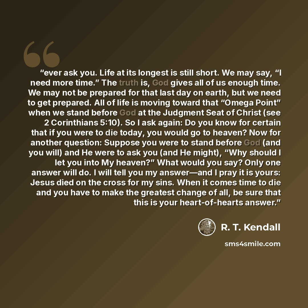 “ever ask you. Life at its longest is still short. We may say, “I need more time.” The truth is, God gives all of us enough time. We may not be prepared for that last day on earth, but we need to get prepared. All of life is moving toward that “Omega Point” when we stand before God at the Judgment…” quote by R. T. Kendall
