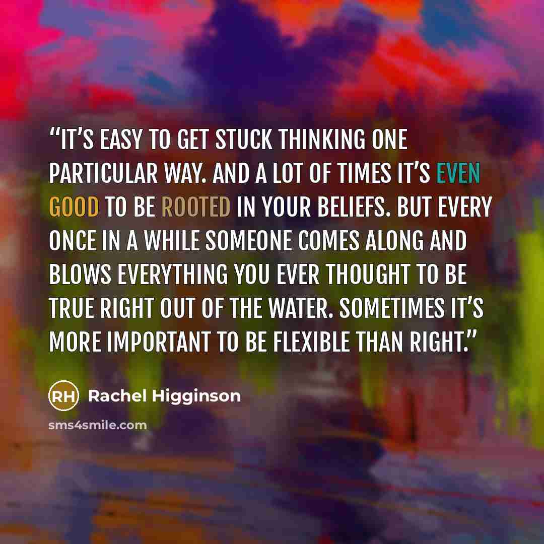 “It’s easy to get stuck thinking one particular way. And a lot of times it’s even good to be rooted in your beliefs. But every once in a while someone comes along and blows everything you ever thought to be true right out of the water. Sometimes it’s more important to be flexible than right.” quote by Rachel Higginson