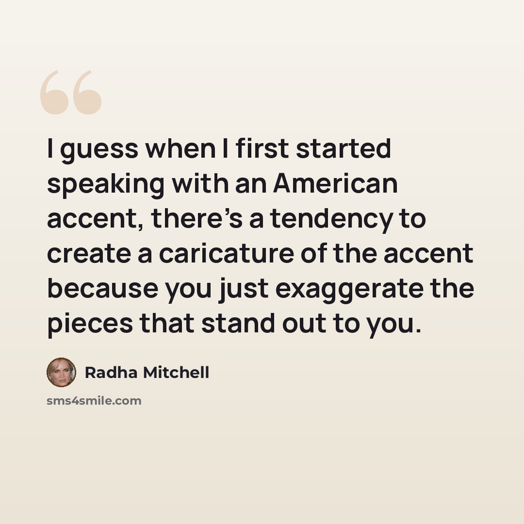 “I guess when I first started speaking with an American accent, there's a tendency to create a caricature of the accent because you just exaggerate the pieces that stand out to you.” quote by Radha Mitchell