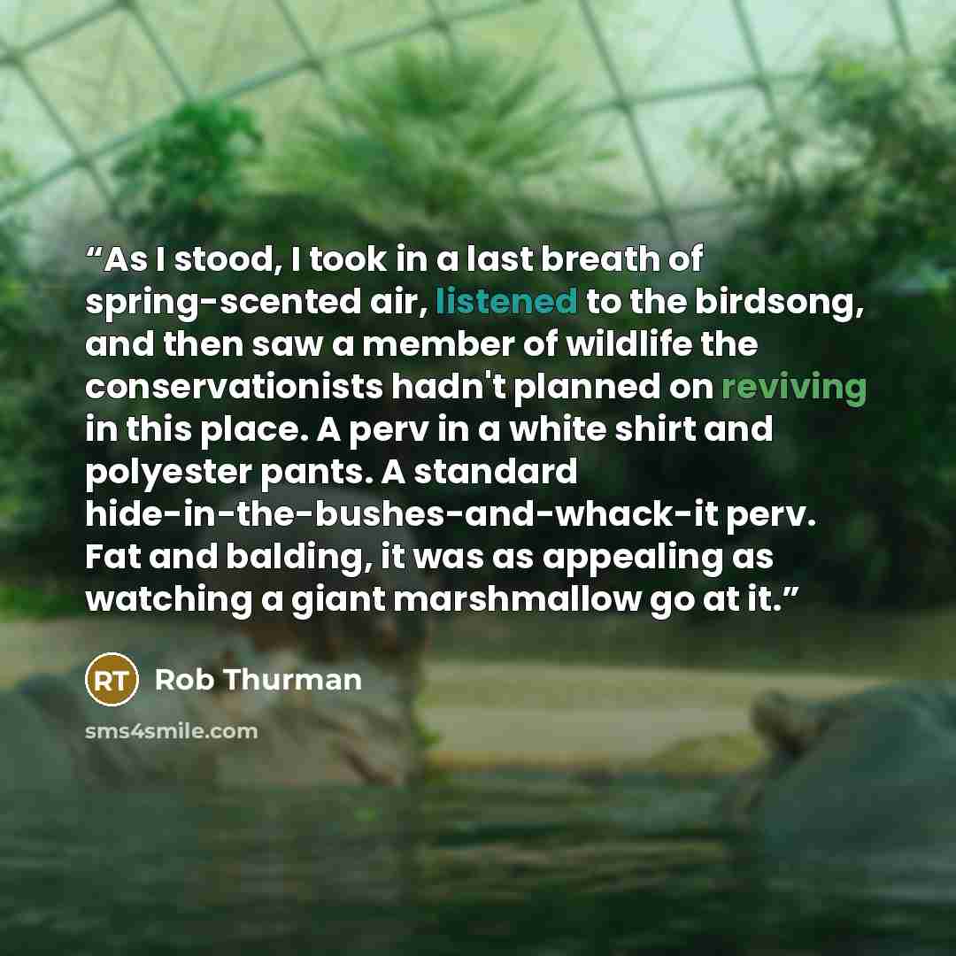 “As I stood, I took in a last breath of spring-scented air, listened to the birdsong, and then saw a member of wildlife the conservationists hadn't planned on reviving in this place. A perv in a white shirt and polyester pants. A standard hide-in-the-bushes-and-whack-it perv. Fat and balding, it…” quote by Rob Thurman