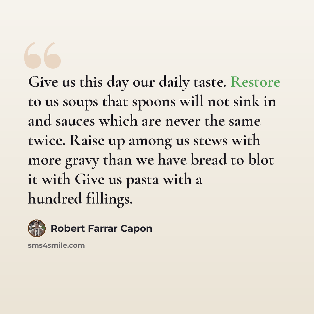 “Give us this day our daily taste. Restore to us soups that spoons will not sink in and sauces which are never the same twice. Raise up among us stews with more gravy than we have bread to blot it with Give us pasta with a hundred fillings.” quote by Robert Farrar Capon