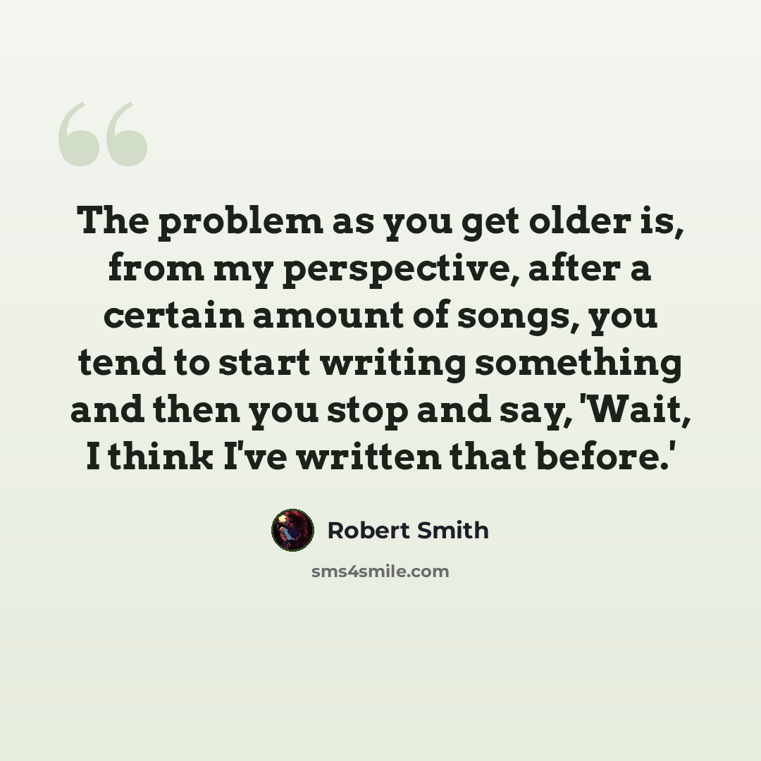 “The problem as you get older is, from my perspective, after a certain amount of songs, you tend to start writing something and then you stop and say, 'Wait, I think I've written that before.'” quote by Robert Smith