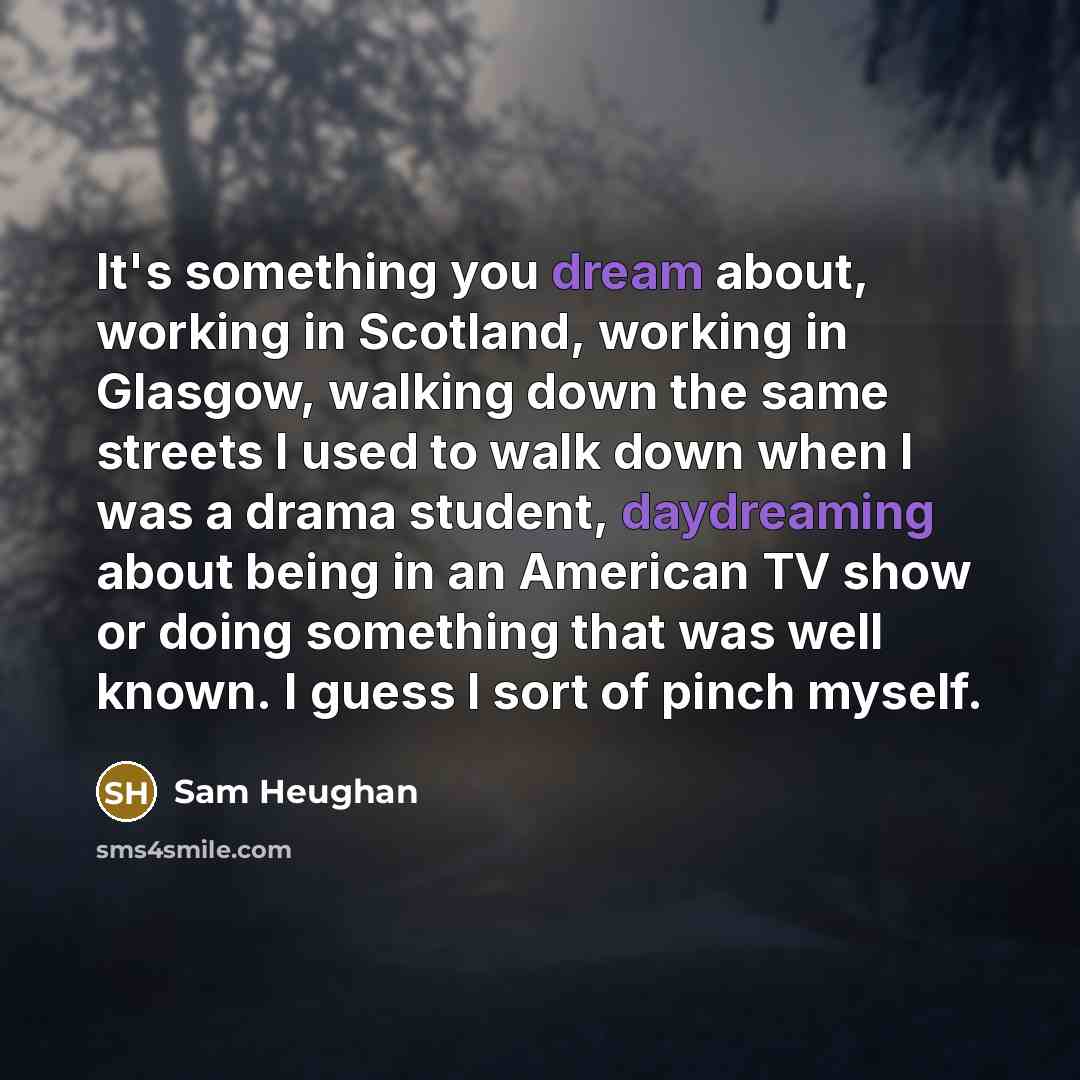 “It's something you dream about, working in Scotland, working in Glasgow, walking down the same streets I used to walk down when I was a drama student, daydreaming about being in an American TV show or doing something that was well known. I guess I sort of pinch myself.” quote by Sam Heughan