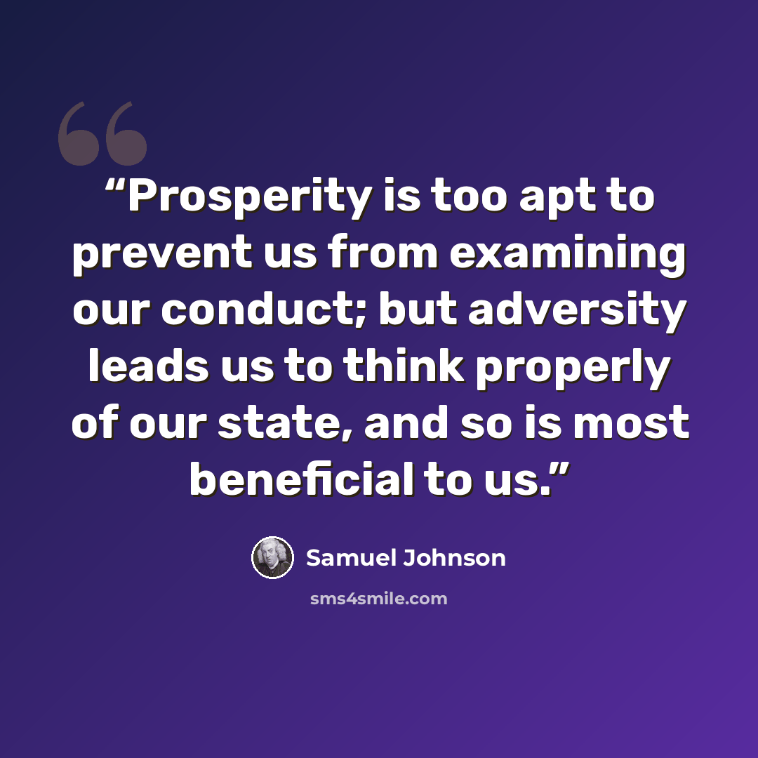“Prosperity is too apt to prevent us from examining our conduct; but adversity leads us to think properly of our state, and so is most beneficial to us.” quote by Samuel Johnson