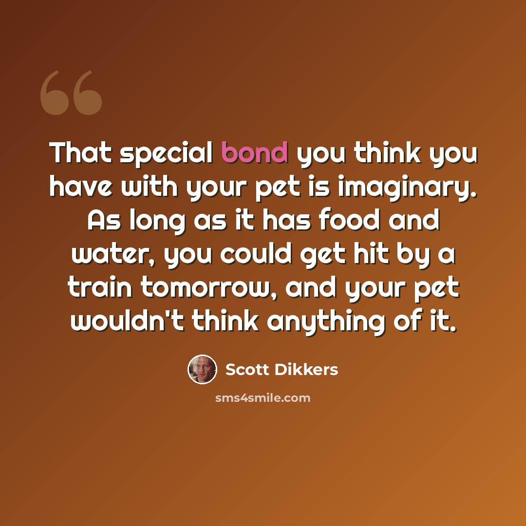 “That special bond you think you have with your pet is imaginary. As long as it has food and water, you could get hit by a train tomorrow, and your pet wouldn't think anything of it.” quote by Scott Dikkers