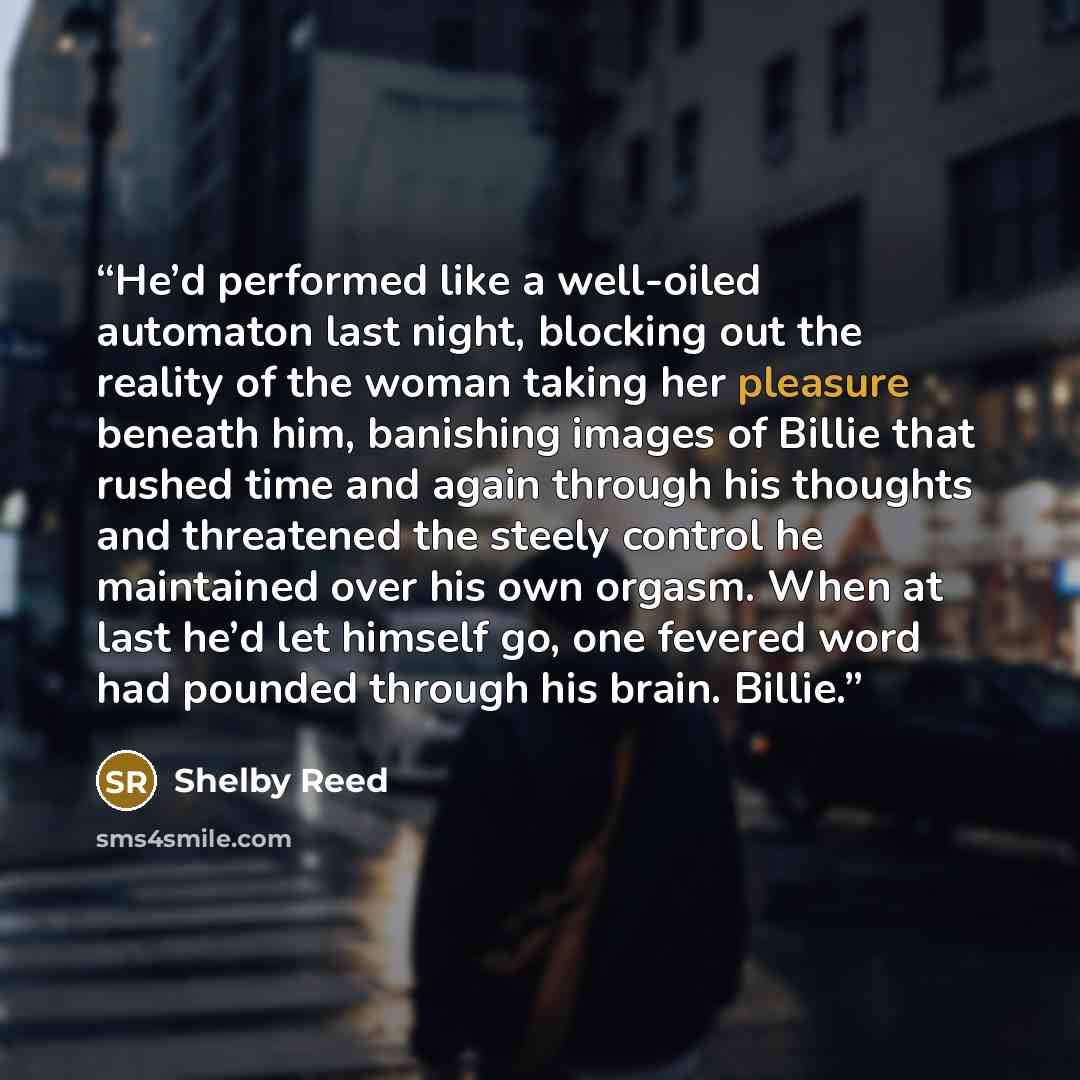 “He’d performed like a well-oiled automaton last night, blocking out the reality of the woman taking her pleasure beneath him, banishing images of Billie that rushed time and again through his thoughts and threatened the steely control he maintained over his own orgasm. When at last he’d let…” quote by Shelby Reed