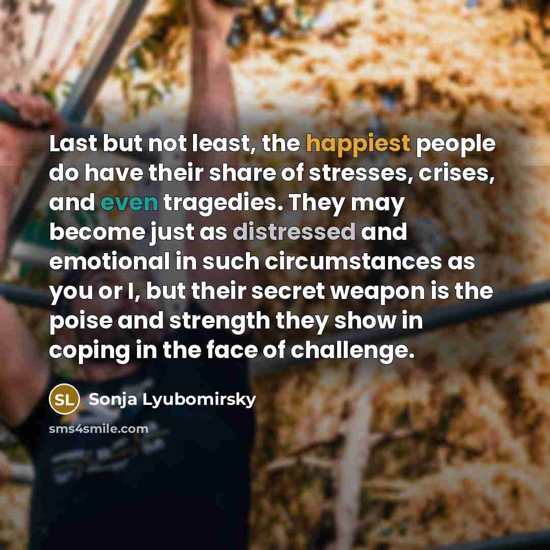 “Last but not least, the happiest people do have their share of stresses, crises, and even tragedies. They may become just as distressed and emotional in such circumstances as you or I, but their secret weapon is the poise and strength they show in coping in the face of challenge.” quote by Sonja Lyubomirsky