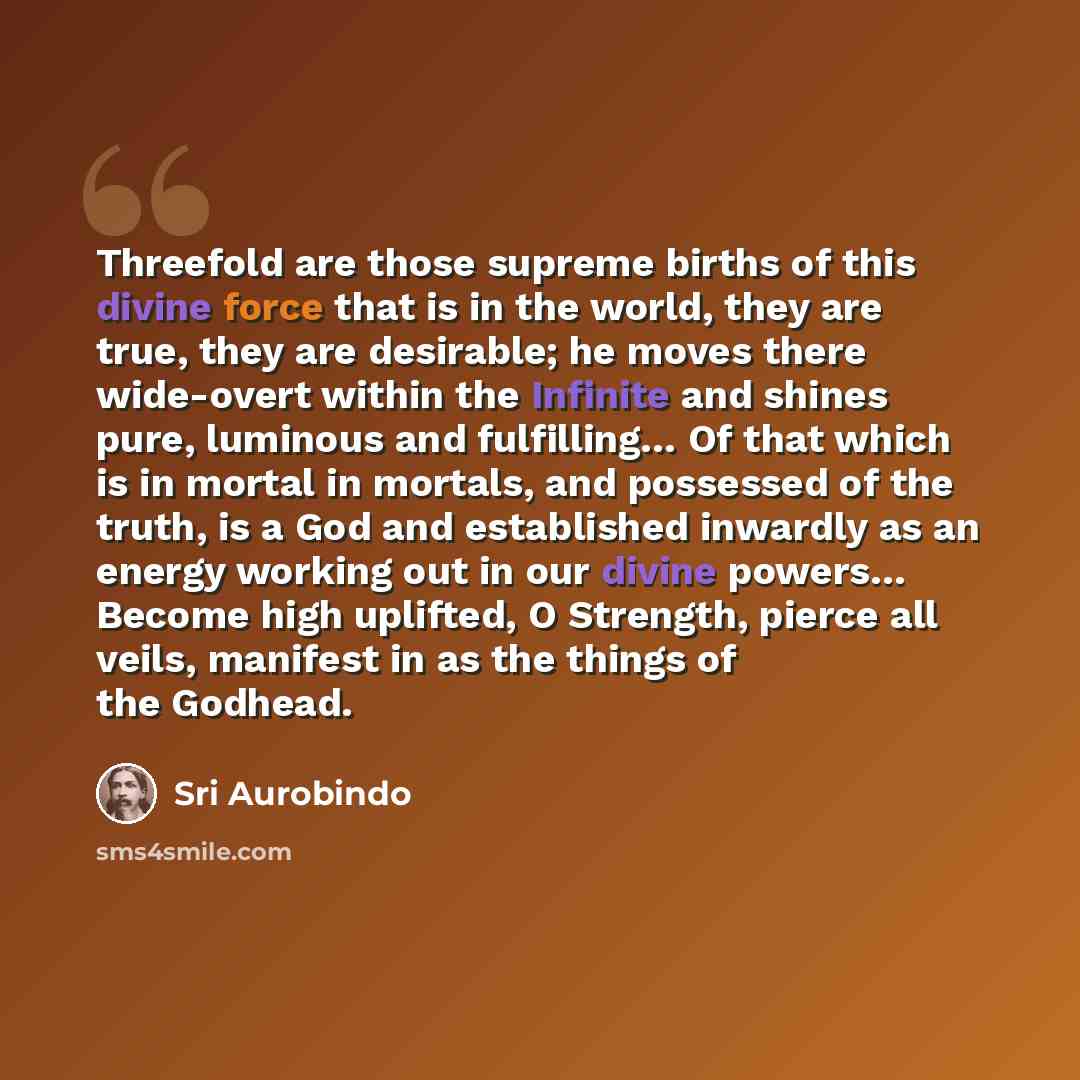 “Threefold are those supreme births of this divine force that is in the world, they are true, they are desirable; he moves there wide-overt within the Infinite and shines pure, luminous and fulfilling… Of that which is in mortal in mortals, and possessed of the truth, is a God and established…” quote by Sri Aurobindo