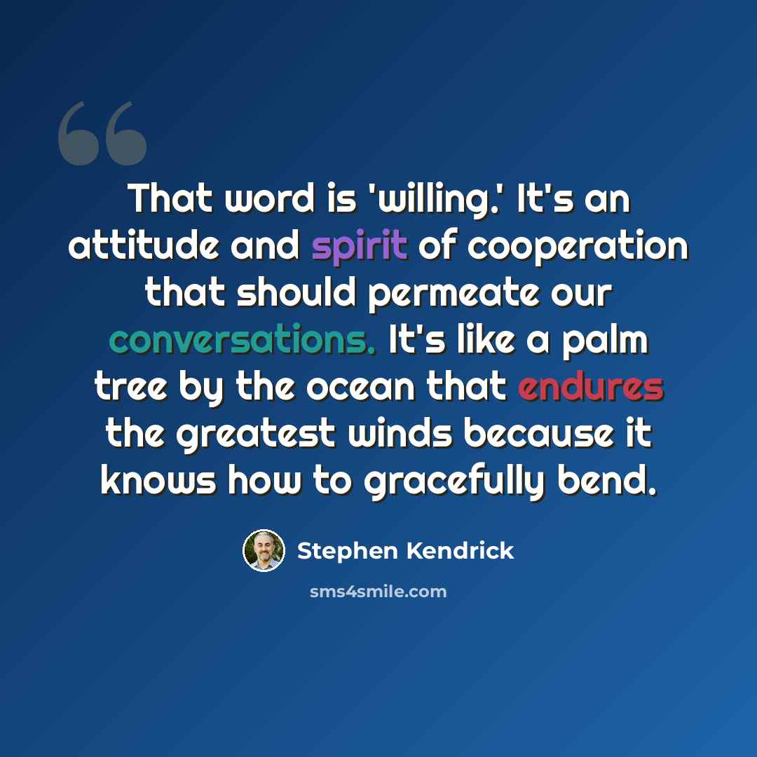 “That word is 'willing.' It's an attitude and spirit of cooperation that should permeate our conversations. It's like a palm tree by the ocean that endures the greatest winds because it knows how to gracefully bend.” quote by Stephen Kendrick