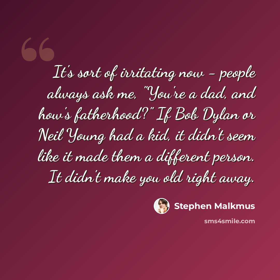 “It's sort of irritating now - people always ask me, "You're a dad, and how's fatherhood?" If Bob Dylan or Neil Young had a kid, it didn't seem like it made them a different person. It didn't make you old right away.” quote by Stephen Malkmus