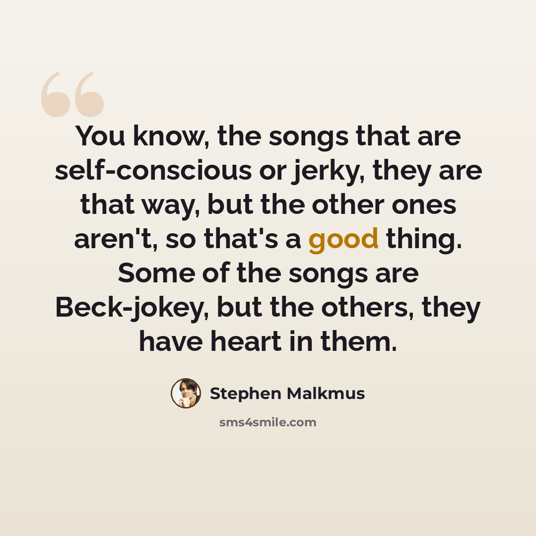 “You know, the songs that are self-conscious or jerky, they are that way, but the other ones aren't, so that's a good thing. Some of the songs are Beck-jokey, but the others, they have heart in them.” quote by Stephen Malkmus