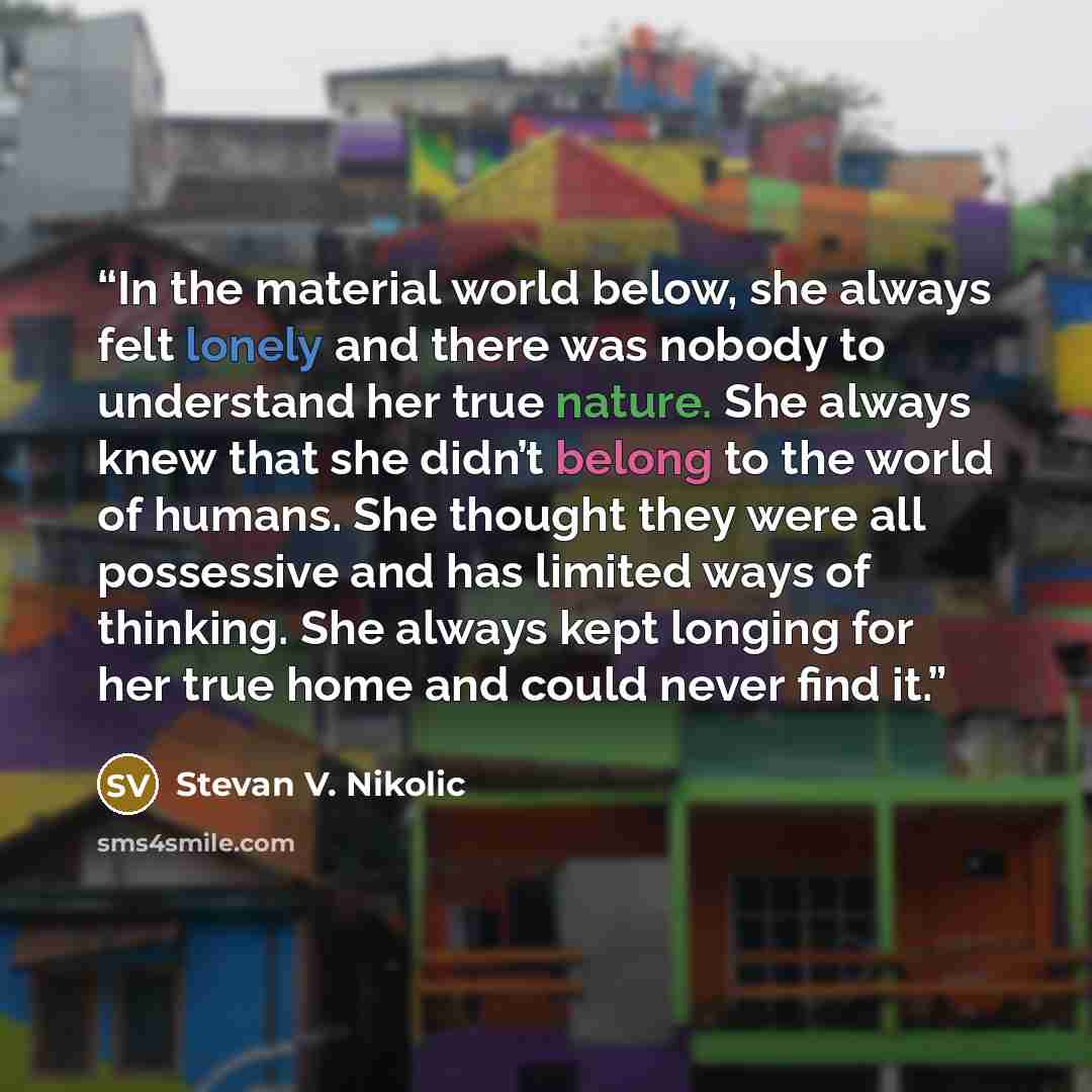 “In the material world below, she always felt lonely and there was nobody to understand her true nature. She always knew that she didn’t belong to the world of humans. She thought they were all possessive and has limited ways of thinking. She always kept longing for her true home and could never…” quote by Stevan V. Nikolic