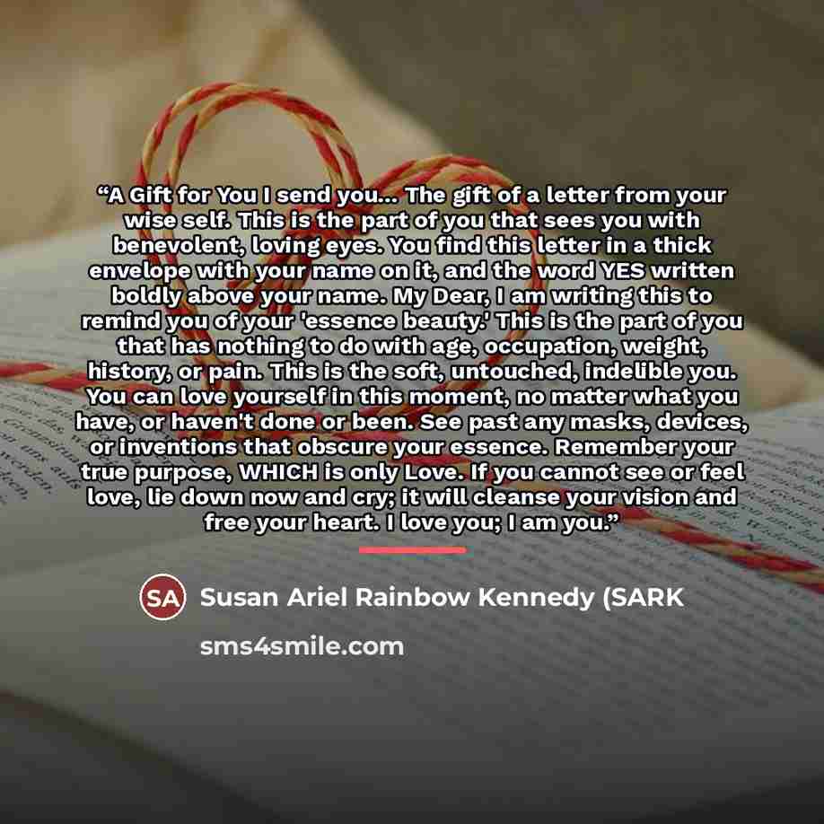 “A Gift for You I send you... The gift of a letter from your wise self. This is the part of you that sees you with benevolent, loving eyes. You find this letter in a thick envelope with your name on it, and the word YES written boldly above your name. My Dear, I am writing this to remind you of…” quote by Susan Ariel Rainbow Kennedy (SARK