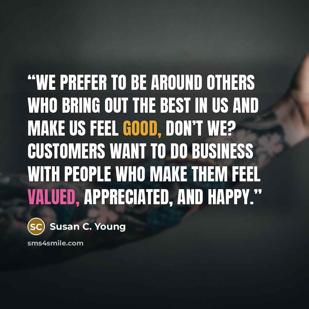 “We prefer to be around others who bring out the best in us and make us feel good, don’t we? Customers want to do business with people who make them feel valued, appreciated, and happy.” quote by Susan C. Young