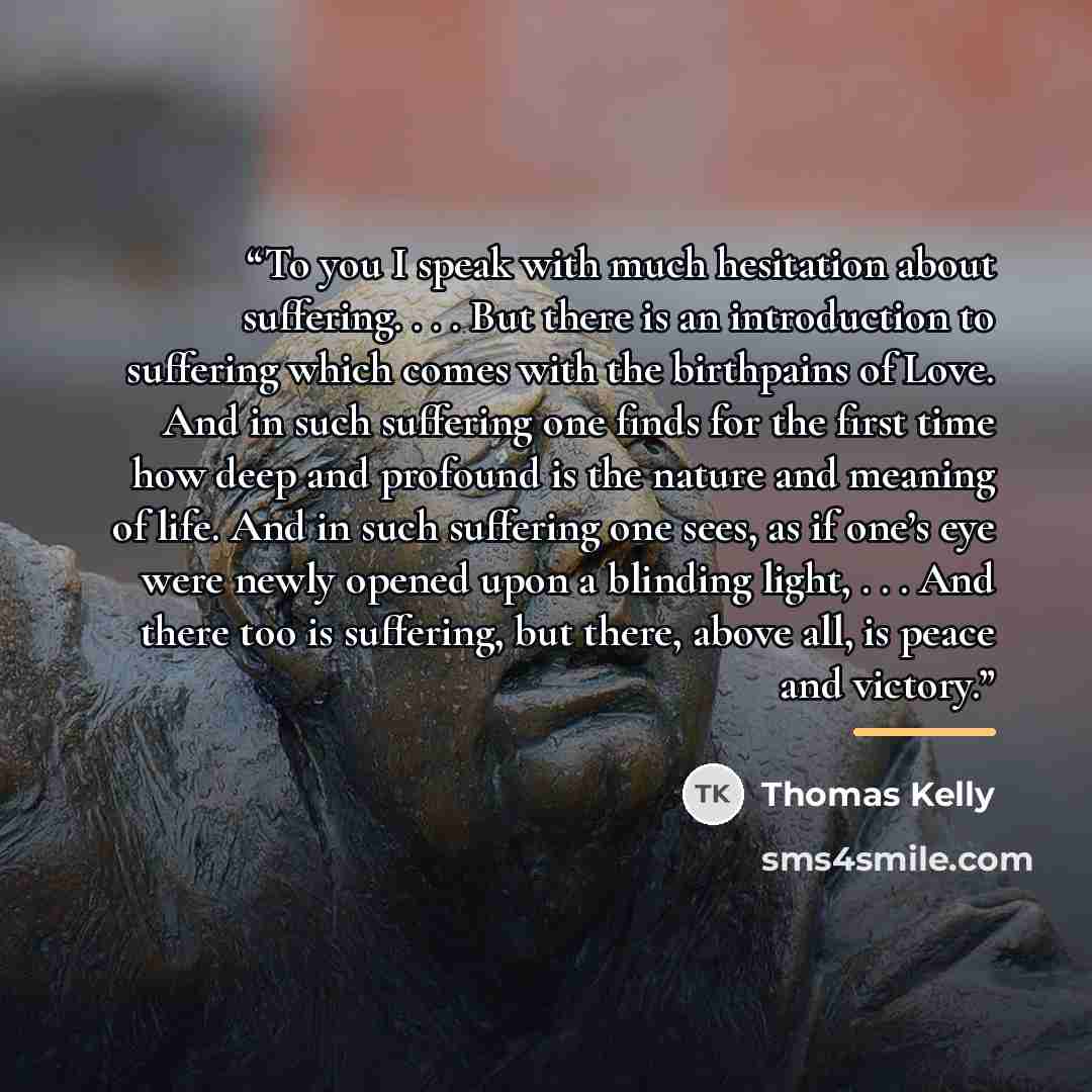 “To you I speak with much hesitation about suffering. . . . But there is an introduction to suffering which comes with the birthpains of Love. And in such suffering one finds for the first time how deep and profound is the nature and meaning of life. And in such suffering one sees, as if one’s eye…” quote by Thomas Kelly